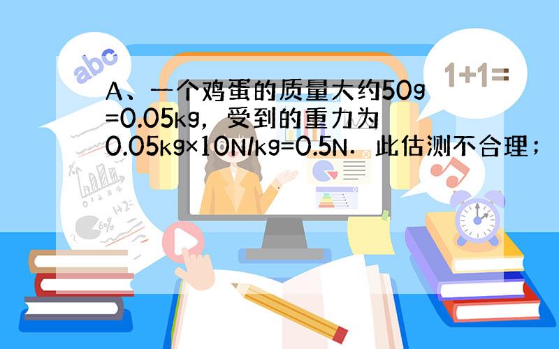 A、一个鸡蛋的质量大约50g=0.05kg，受到的重力为0.05kg×10N/kg=0.5N．此估测不合理；