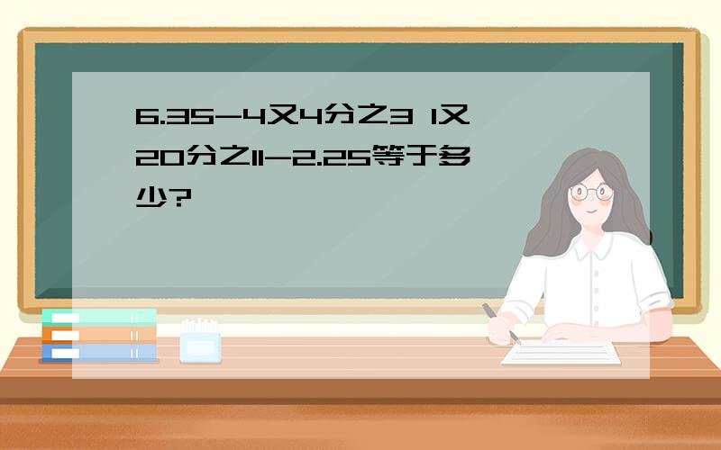 6.35-4又4分之3 1又20分之11-2.25等于多少?