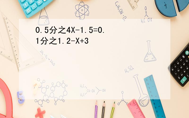 0.5分之4X-1.5=0.1分之1.2-X+3