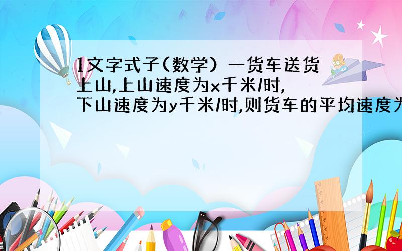 1文字式子(数学）一货车送货上山,上山速度为x千米/时,下山速度为y千米/时,则货车的平均速度为(2xy)/(x+y)千