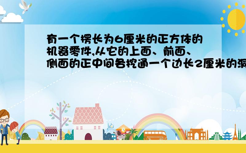 有一个楞长为6厘米的正方体的机器零件,从它的上面、前面、侧面的正中间各挖通一个边长2厘米的洞.求体积