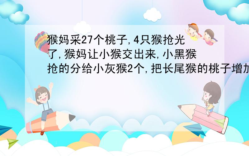 猴妈采27个桃子,4只猴抢光了,猴妈让小猴交出来,小黑猴抢的分给小灰猴2个,把长尾猴的桃子增加一倍,