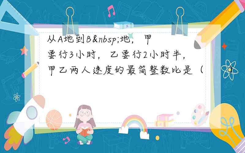 从A地到B 地，甲要行3小时，乙要行2小时半，甲乙两人速度的最简整数比是（　　）