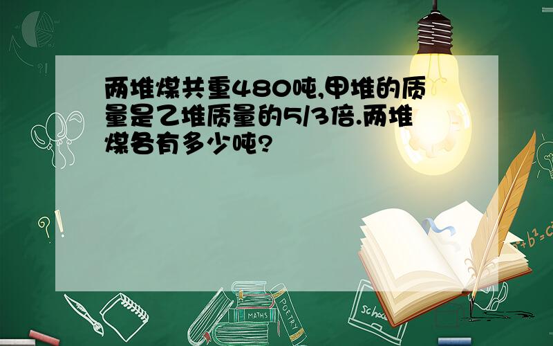 两堆煤共重480吨,甲堆的质量是乙堆质量的5/3倍.两堆煤各有多少吨?