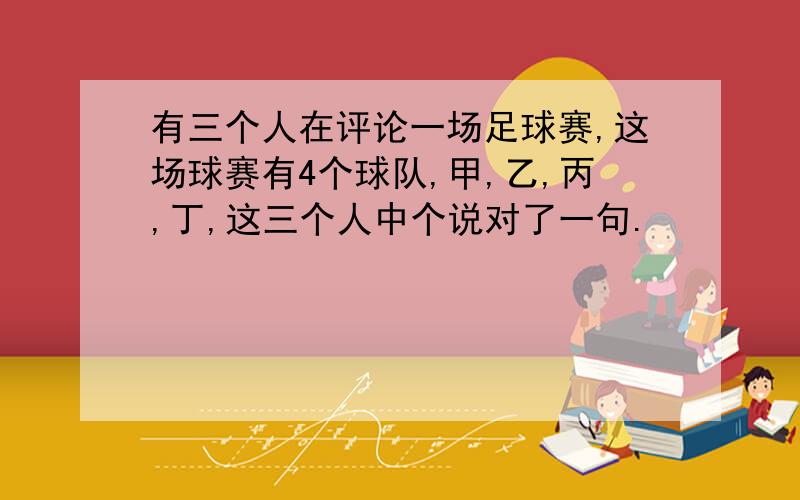 有三个人在评论一场足球赛,这场球赛有4个球队,甲,乙,丙,丁,这三个人中个说对了一句.