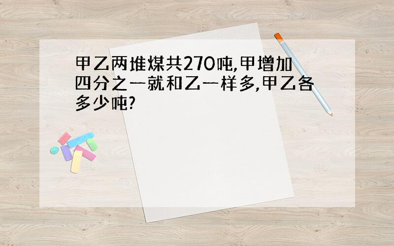 甲乙两堆煤共270吨,甲增加四分之一就和乙一样多,甲乙各多少吨?