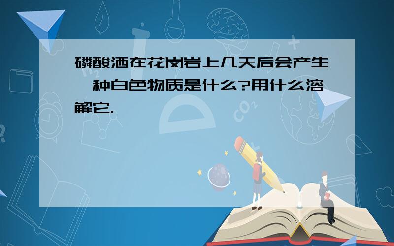 磷酸洒在花岗岩上几天后会产生一种白色物质是什么?用什么溶解它.