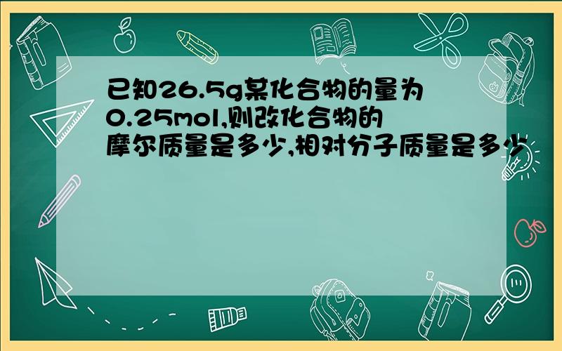 已知26.5g某化合物的量为0.25mol,则改化合物的摩尔质量是多少,相对分子质量是多少