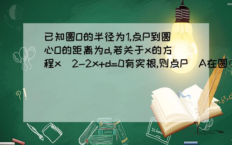 已知圆O的半径为1,点P到圆心O的距离为d,若关于x的方程x^2-2x+d=0有实根,则点P（A在圆○的内部 B 在圆○