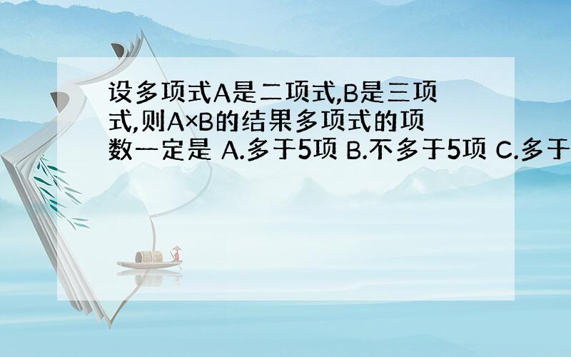 设多项式A是二项式,B是三项式,则A×B的结果多项式的项数一定是 A.多于5项 B.不多于5项 C.多于6项