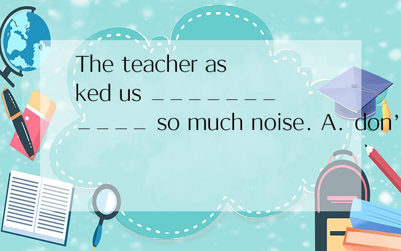 The teacher asked us ___________ so much noise. A．don’t make