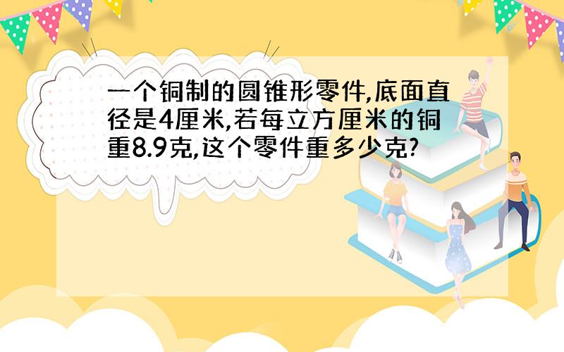 一个铜制的圆锥形零件,底面直径是4厘米,若每立方厘米的铜重8.9克,这个零件重多少克?