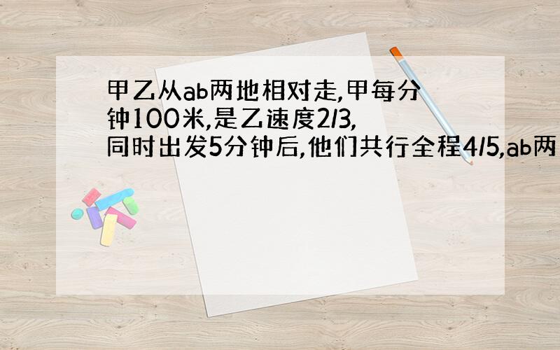 甲乙从ab两地相对走,甲每分钟100米,是乙速度2/3,同时出发5分钟后,他们共行全程4/5,ab两地相距多少米