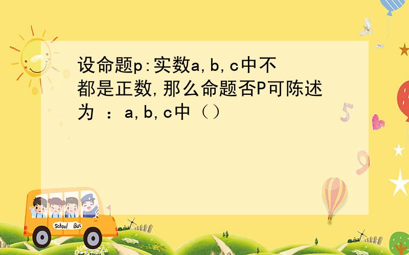 设命题p:实数a,b,c中不都是正数,那么命题否P可陈述为 ：a,b,c中（）