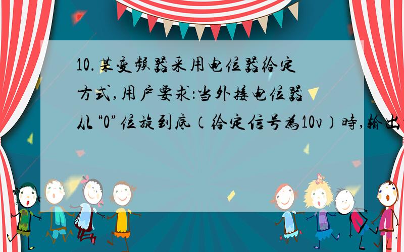 10.某变频器采用电位器给定方式,用户要求：当外接电位器从“0”位旋到底（给定信号为10v）时,输出频率范围为0~30H