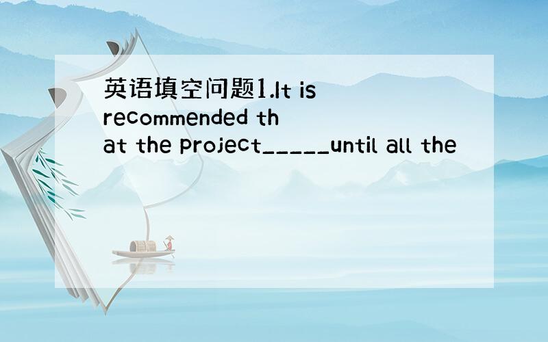 英语填空问题1.It is recommended that the project_____until all the