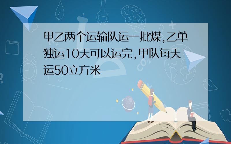 甲乙两个运输队运一批煤,乙单独运10天可以运完,甲队每天运50立方米