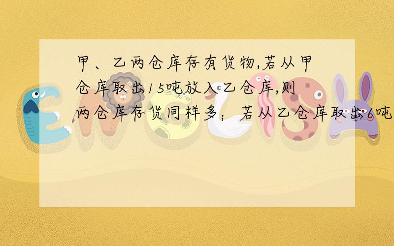 甲、乙两仓库存有货物,若从甲仓库取出15吨放入乙仓库,则两仓库存货同样多；若从乙仓库取出6吨放入甲仓库,则甲仓库的货物是