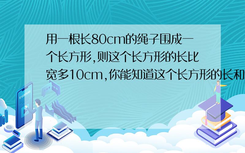 用一根长80cm的绳子围成一个长方形,则这个长方形的长比宽多10cm,你能知道这个长方形的长和宽吗?