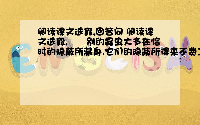 阅读课文选段,回答问 阅读课文选段,　　别的昆虫大多在临时的隐蔽所藏身.它们的隐蔽所得来不费工夫,弃去 háo bù k