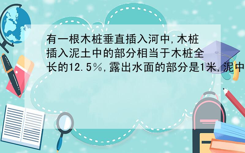 有一根木桩垂直插入河中,木桩插入泥土中的部分相当于木桩全长的12.5％,露出水面的部分是1米,泥中部分比水中部分多十分之