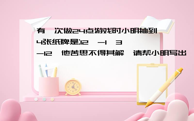 有一次做24点游戏时小明抽到4张纸牌是:12,-1,3,-12,他苦思不得其解,请帮小明写出