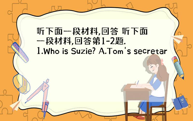 听下面一段材料,回答 听下面一段材料,回答第1-2题. 1.Who is Suzie? A.Tom's secretar