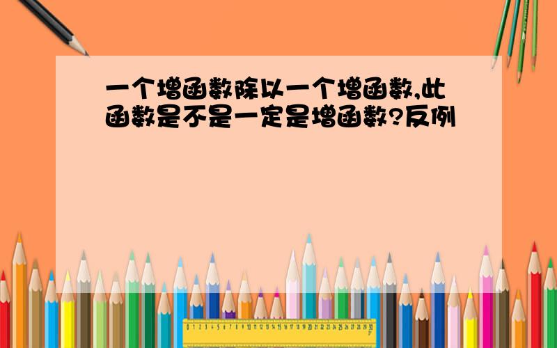 一个增函数除以一个增函数,此函数是不是一定是增函数?反例