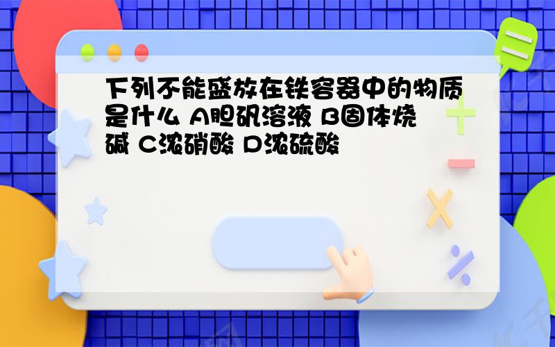 下列不能盛放在铁容器中的物质是什么 A胆矾溶液 B固体烧碱 C浓硝酸 D浓硫酸