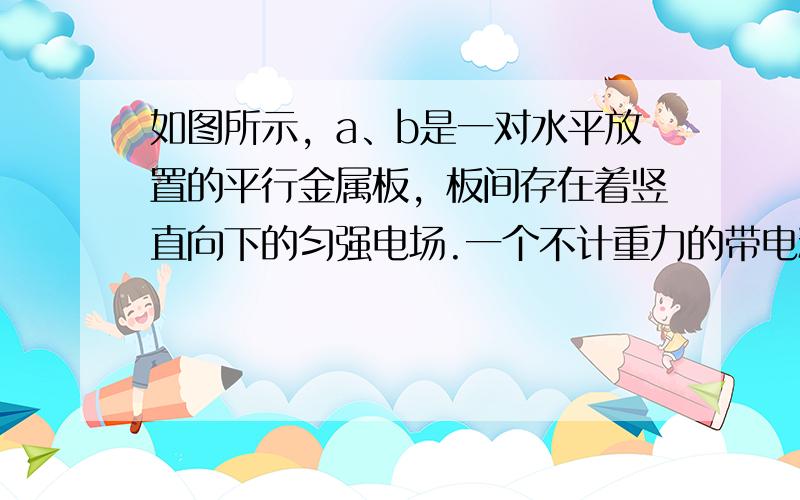 如图所示，a、b是一对水平放置的平行金属板，板间存在着竖直向下的匀强电场.一个不计重力的带电粒子从两板左侧正中位置以初速