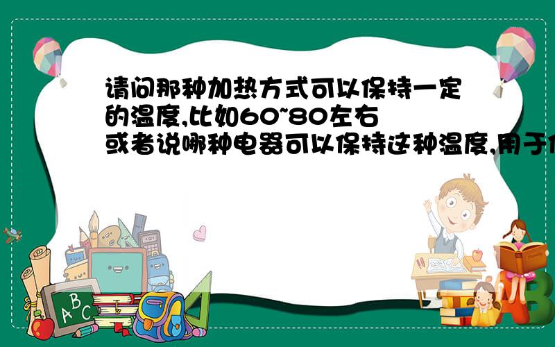 请问那种加热方式可以保持一定的温度,比如60~80左右 或者说哪种电器可以保持这种温度,用于保持茶壶的里面茶水温度