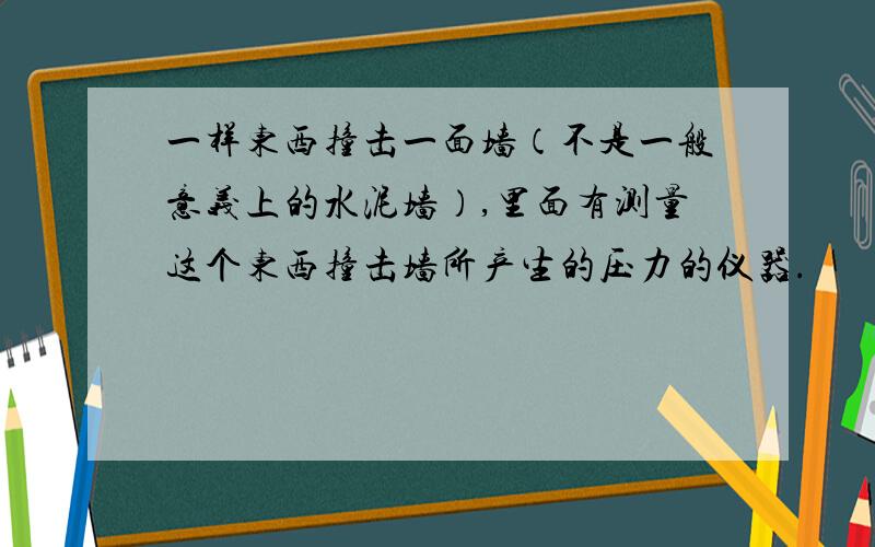 一样东西撞击一面墙（不是一般意义上的水泥墙）,里面有测量这个东西撞击墙所产生的压力的仪器.