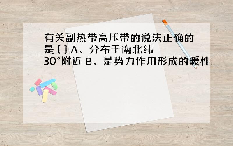 有关副热带高压带的说法正确的是 [ ] A、分布于南北纬30°附近 B、是势力作用形成的暖性