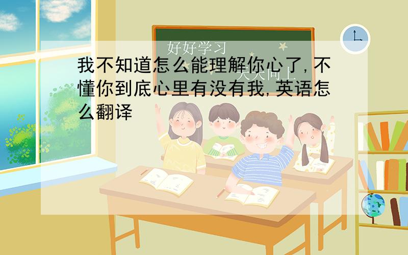 我不知道怎么能理解你心了,不懂你到底心里有没有我,英语怎么翻译