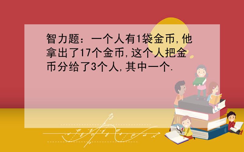 智力题：一个人有1袋金币,他拿出了17个金币,这个人把金币分给了3个人,其中一个.