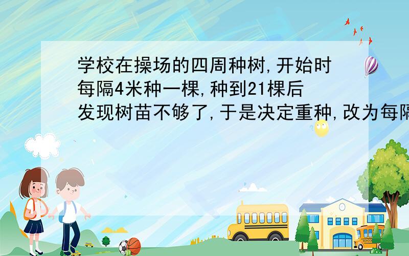 学校在操场的四周种树,开始时每隔4米种一棵,种到21棵后发现树苗不够了,于是决定重种,改为每隔5米种一棵这样重种时,不必