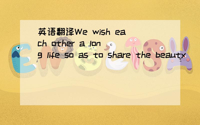 英语翻译We wish each other a long life so as to share the beauty