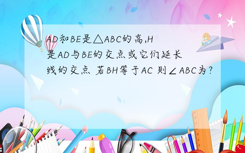 AD和BE是△ABC的高,H是AD与BE的交点或它们延长线的交点 若BH等于AC 则∠ABC为?