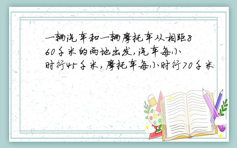 一辆汽车和一辆摩托车从相距860千米的两地出发,汽车每小时行45千米,摩托车每小时行70千米