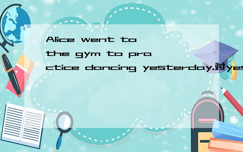 Alice went to the gym to practice dancing yesterday.对yesterd