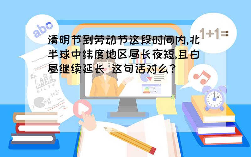 清明节到劳动节这段时间内,北半球中纬度地区昼长夜短,且白昼继续延长 这句话对么?