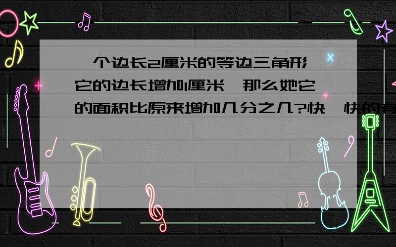 一个边长2厘米的等边三角形,它的边长增加1厘米,那么她它的面积比原来增加几分之几?快,快的有分!