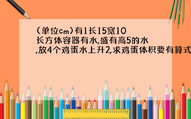 (单位cm)有1长15宽10长方体容器有水,盛有高5的水,放4个鸡蛋水上升2,求鸡蛋体积要有算式啊谢谢