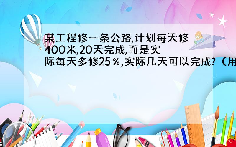 某工程修一条公路,计划每天修400米,20天完成,而是实际每天多修25％,实际几天可以完成?（用比例解|）