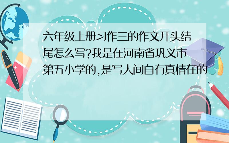 六年级上册习作三的作文开头结尾怎么写?我是在河南省巩义市第五小学的,是写人间自有真情在的