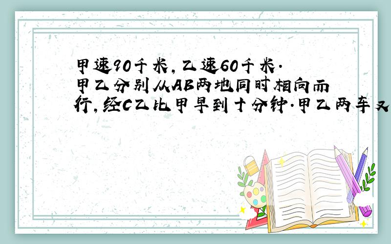 甲速90千米,乙速60千米.甲乙分别从AB两地同时相向而行,经C乙比甲早到十分钟.甲乙两车又以同速分别从b