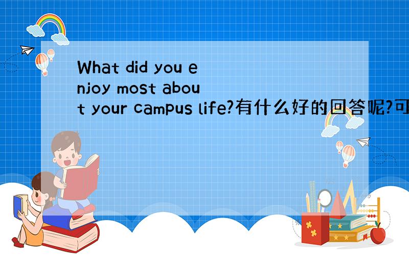 What did you enjoy most about your campus life?有什么好的回答呢?可以说哪