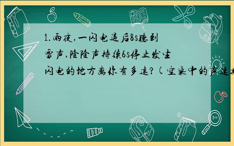 1.雨夜,一闪电过后8s听到雷声,隆隆声持续6s停止发生闪电的地方离你有多远?(空气中的声速为340m/s)