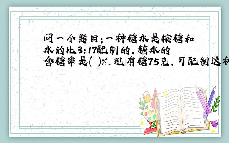 问一个题目;一种糖水是按糖和水的比3:17配制的,糖水的含糖率是( )%,现有糖75克,可配制这种糖水多少?