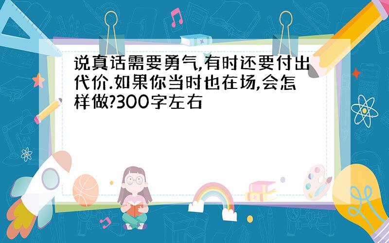 说真话需要勇气,有时还要付出代价.如果你当时也在场,会怎样做?300字左右